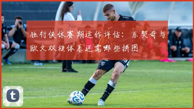 独行侠休赛期运作评估:东契奇与欧文双核体系还需哪些拼图